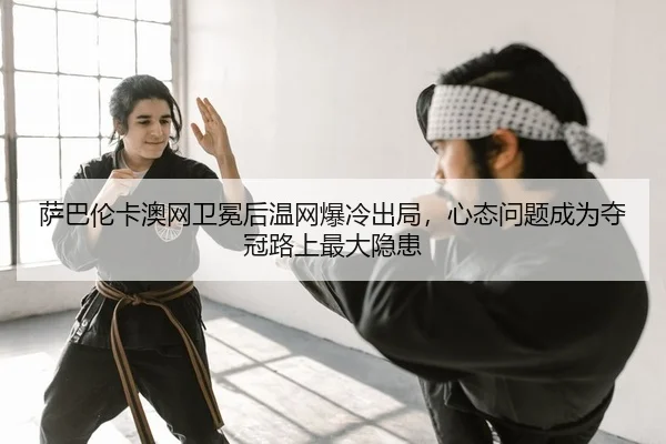 萨巴伦卡澳网卫冕后温网爆冷出局，心态问题成为夺冠路上最大隐患